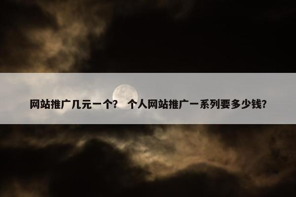 网站推广几元一个？ 个人网站推广一系列要多少钱？