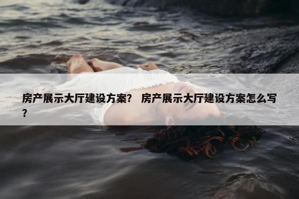房产展示大厅建设方案？ 房产展示大厅建设方案怎么写？