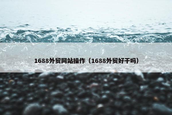 1688外贸网站操作（1688外贸好干吗）