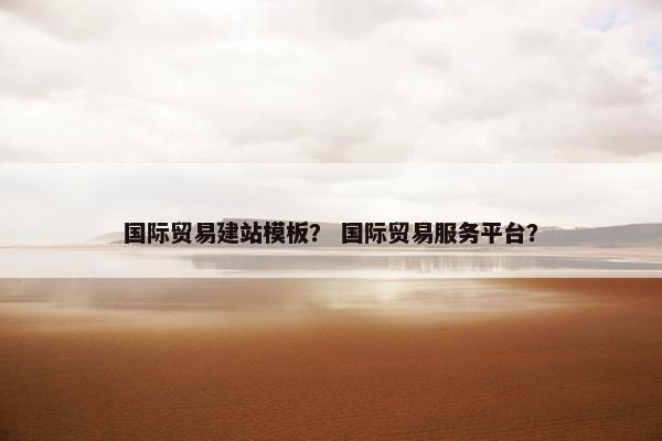 国际贸易建站模板？ 国际贸易服务平台？