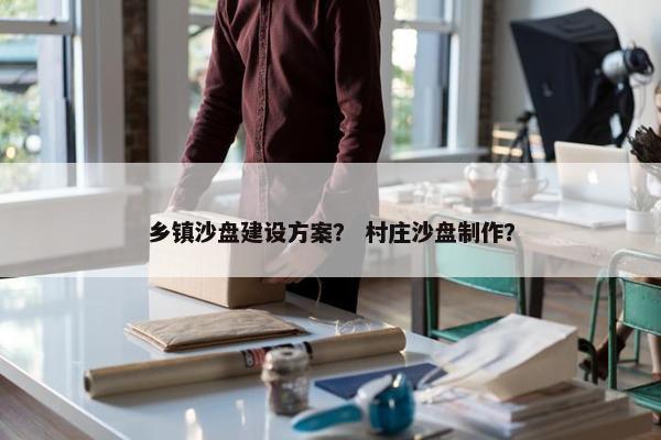 乡镇沙盘建设方案？ 村庄沙盘制作？