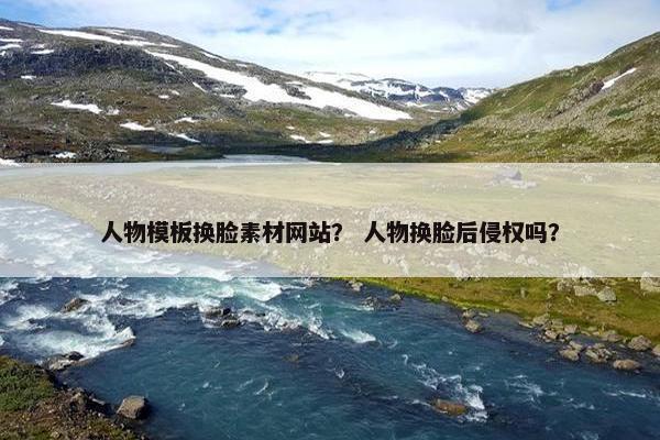 人物模板换脸素材网站？ 人物换脸后侵权吗？