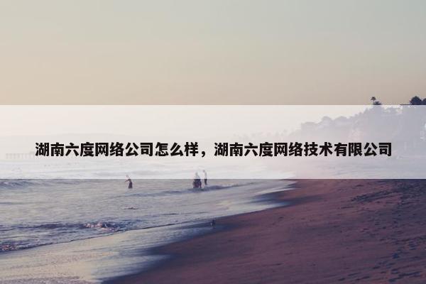 湖南六度网络公司怎么样，湖南六度网络技术有限公司