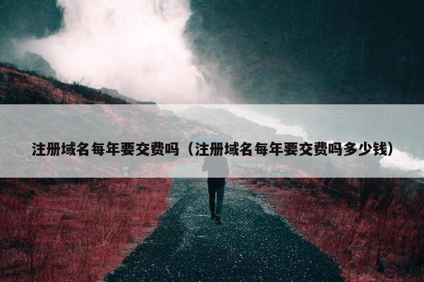 注册域名每年要交费吗（注册域名每年要交费吗多少钱）