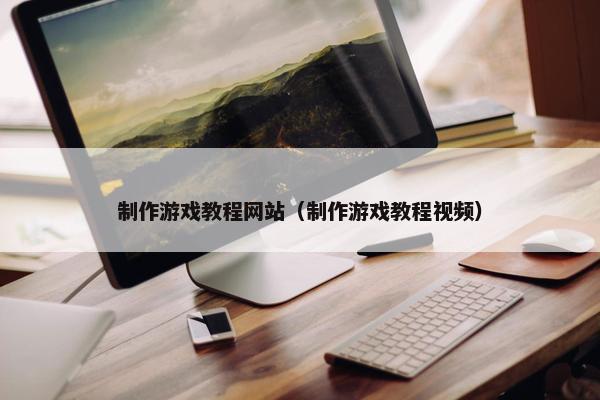 制作游戏教程网站（制作游戏教程视频）