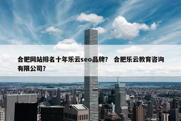 合肥网站排名十年乐云seo品牌？ 合肥乐云教育咨询有限公司？