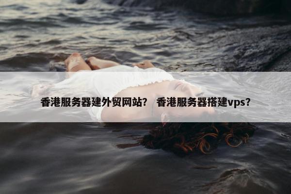 香港服务器建外贸网站？ 香港服务器搭建vps？