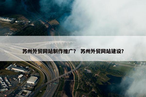 苏州外贸网站制作推广？ 苏州外贸网站建设？