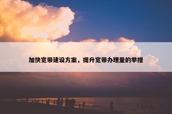 加快宽带建设方案，提升宽带办理量的举措