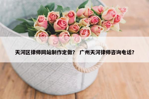 天河区律师网站制作定做？ 广州天河律师咨询电话？