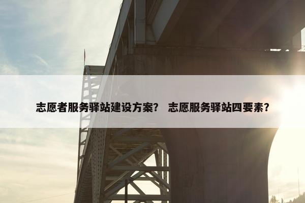 志愿者服务驿站建设方案？ 志愿服务驿站四要素？