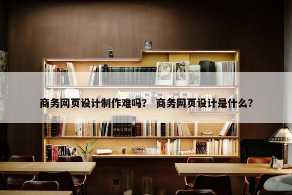商务网页设计制作难吗？ 商务网页设计是什么？