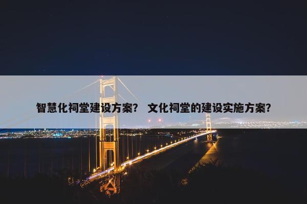 智慧化祠堂建设方案？ 文化祠堂的建设实施方案？
