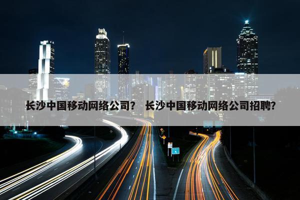 长沙中国移动网络公司？ 长沙中国移动网络公司招聘？