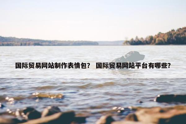 国际贸易网站制作表情包？ 国际贸易网站平台有哪些？