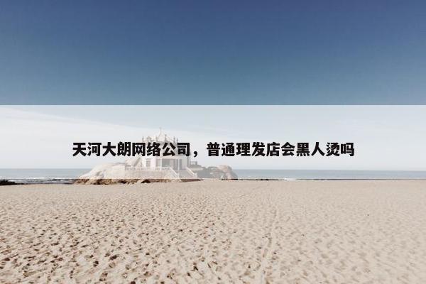 天河大朗网络公司，普通理发店会黑人烫吗