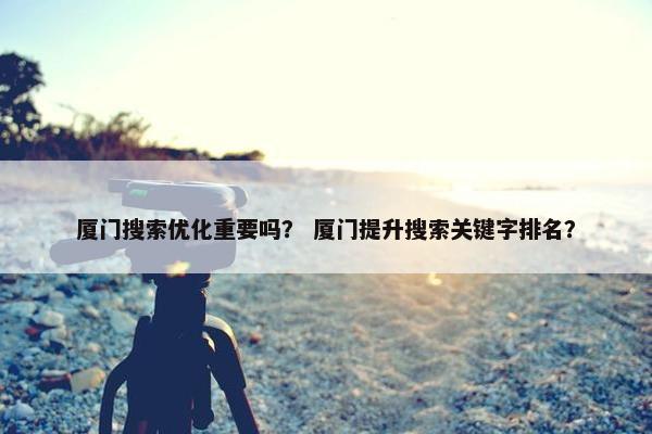 厦门搜索优化重要吗？ 厦门提升搜索关键字排名？