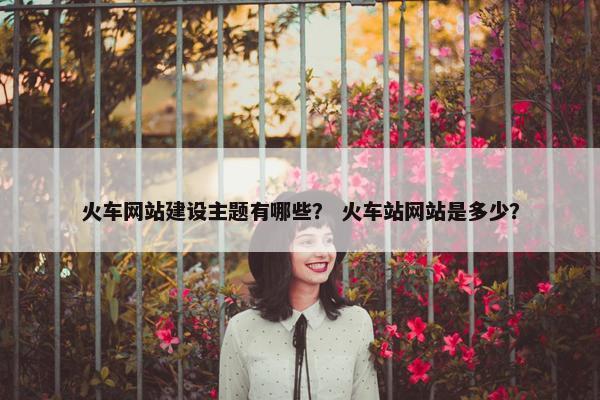 火车网站建设主题有哪些？ 火车站网站是多少？