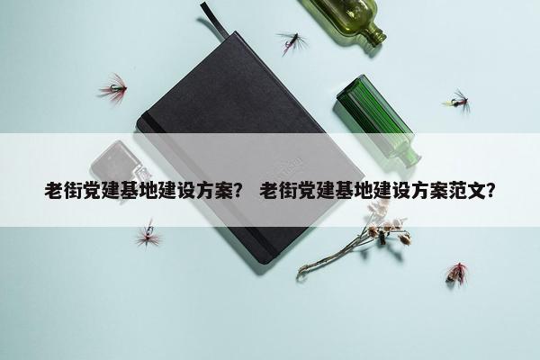 老街党建基地建设方案？ 老街党建基地建设方案范文？