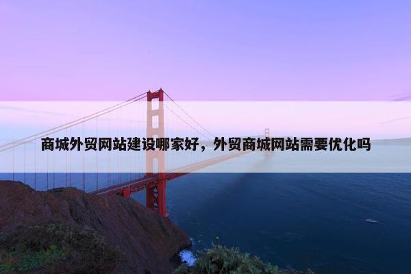 商城外贸网站建设哪家好，外贸商城网站需要优化吗