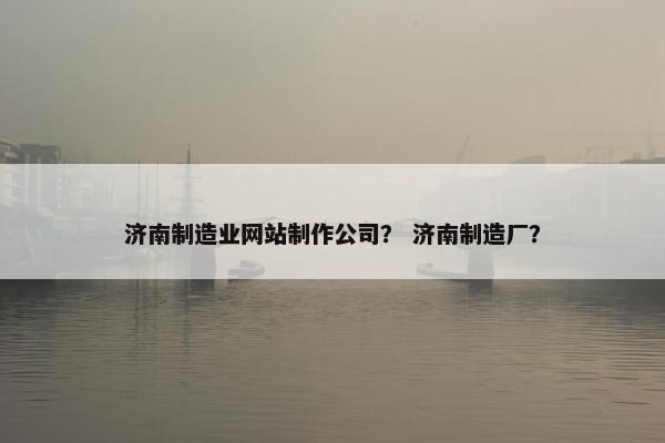 济南制造业网站制作公司？ 济南制造厂？
