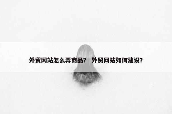外贸网站怎么弄商品？ 外贸网站如何建设？