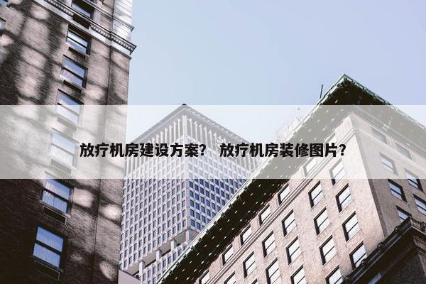 放疗机房建设方案？ 放疗机房装修图片？
