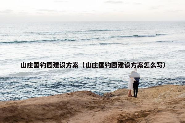 山庄垂钓园建设方案（山庄垂钓园建设方案怎么写）