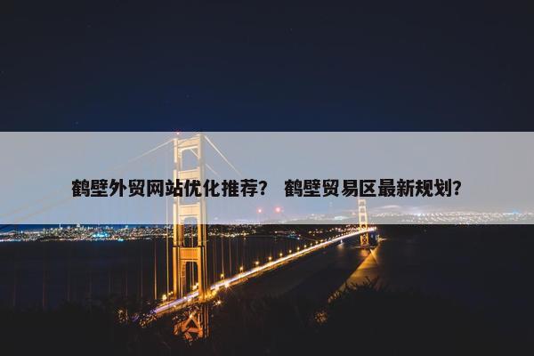 鹤壁外贸网站优化推荐？ 鹤壁贸易区最新规划？