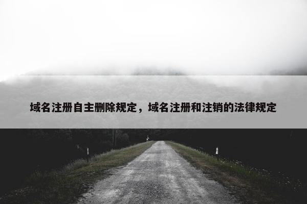 域名注册自主删除规定，域名注册和注销的法律规定