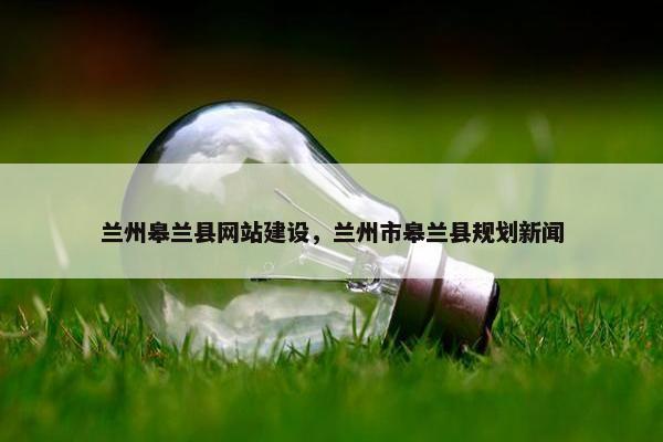 兰州皋兰县网站建设，兰州市皋兰县规划新闻
