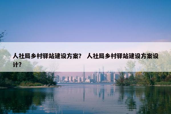人社局乡村驿站建设方案？ 人社局乡村驿站建设方案设计？