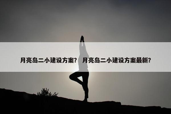 月亮岛二小建设方案？ 月亮岛二小建设方案最新？