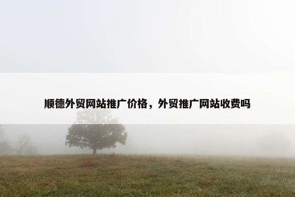 顺德外贸网站推广价格，外贸推广网站收费吗