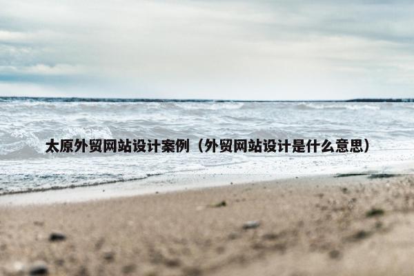 太原外贸网站设计案例（外贸网站设计是什么意思）