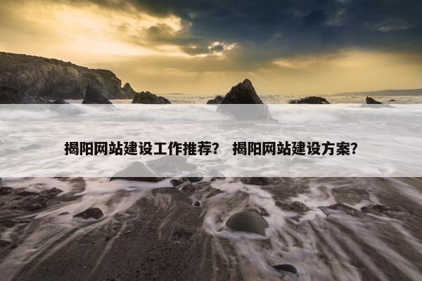 揭阳网站建设工作推荐？ 揭阳网站建设方案？