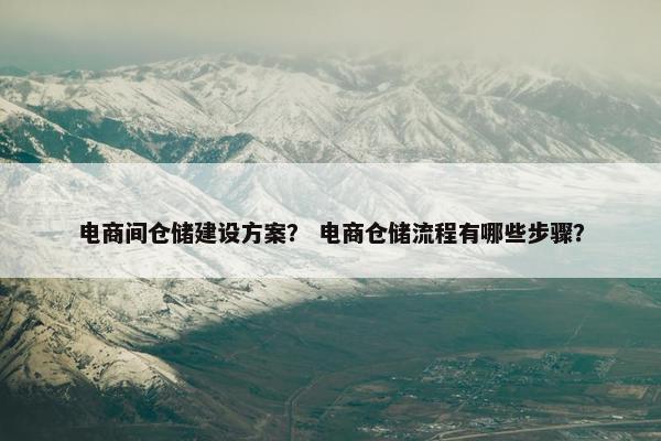 电商间仓储建设方案？ 电商仓储流程有哪些步骤？