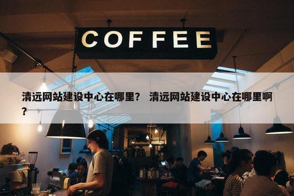 清远网站建设中心在哪里？ 清远网站建设中心在哪里啊？