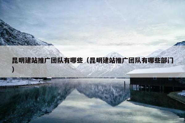 昆明建站推广团队有哪些（昆明建站推广团队有哪些部门）