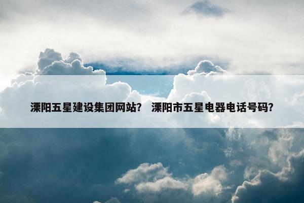 溧阳五星建设集团网站？ 溧阳市五星电器电话号码？