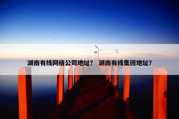 湖南有线网络公司地址？ 湖南有线集团地址？