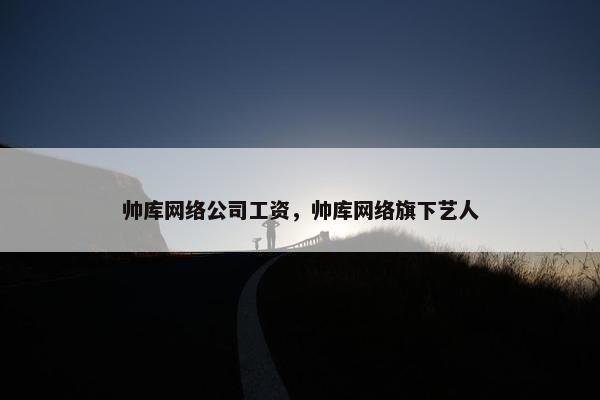 帅库网络公司工资，帅库网络旗下艺人