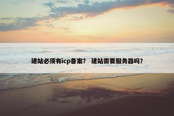 建站必须有icp备案？ 建站需要服务器吗？