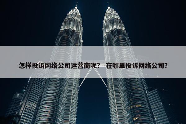 怎样投诉网络公司运营商呢？ 在哪里投诉网络公司？