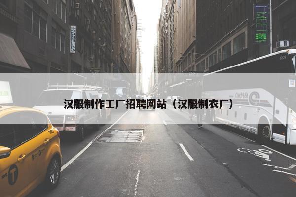 汉服制作工厂招聘网站（汉服制衣厂）