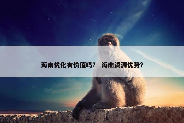 海南优化有价值吗？ 海南资源优势？
