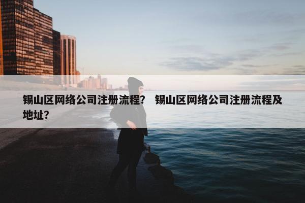 锡山区网络公司注册流程？ 锡山区网络公司注册流程及地址？