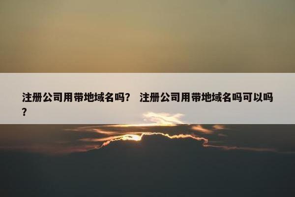 注册公司用带地域名吗？ 注册公司用带地域名吗可以吗？