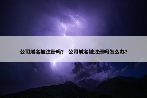 公司域名被注册吗？ 公司域名被注册吗怎么办？