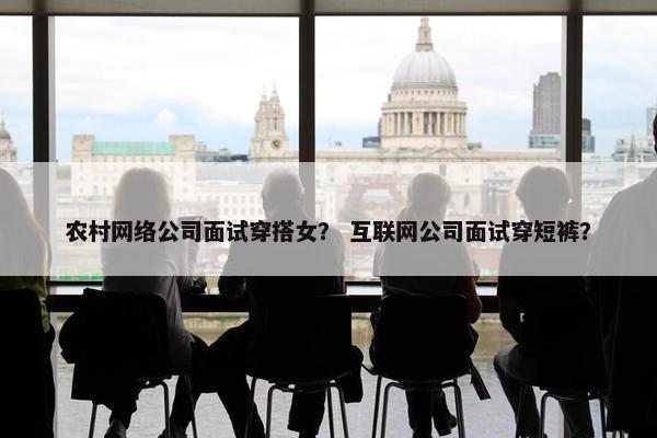 农村网络公司面试穿搭女？ 互联网公司面试穿短裤？